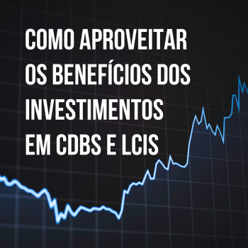 Como aproveitar os benefícios dos investimentos em CDBs e LCIs